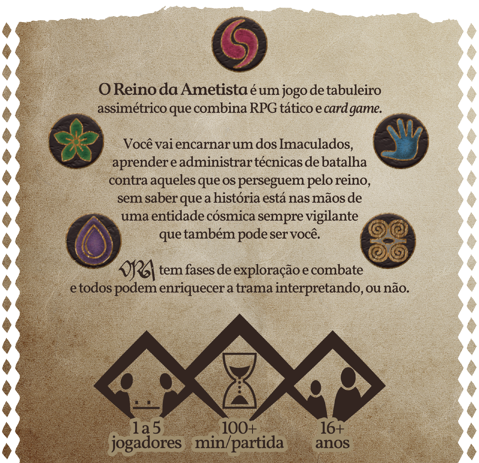 O Reino da Ametista é um jogo de tabuleiro assimétrico que combina RPG tático e card game. Você vai encarnar um dos Imaculados, aprender e administrar técnicas de batalha contra aqueles que os perseguem pelo reino, sem saber que a história está nas mãos de uma entidade cósmica sempre vigilante que também pode ser você. ORA tem fases de exploração e combate e todos podem enriquecer a trama interpretando, ou não.